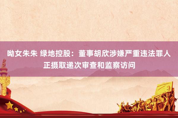 呦女朱朱 绿地控股：董事胡欣涉嫌严重违法罪人正摄取递次审查和监察访问