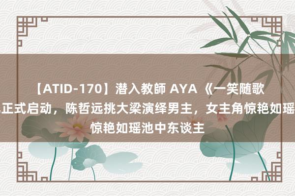 【ATID-170】潜入教師 AYA 《一笑随歌》开机典礼正式启动，陈哲远挑大梁演绎男主，女主角惊艳如瑶池中东谈主