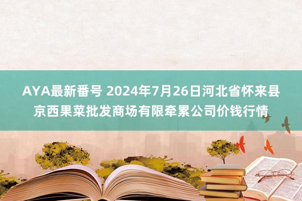 AYA最新番号 2024年7月26日河北省怀来县京西果菜批发商场有限牵累公司价钱行情