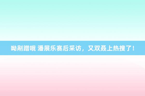 呦剐蹭哦 潘展乐赛后采访，又双叒上热搜了！