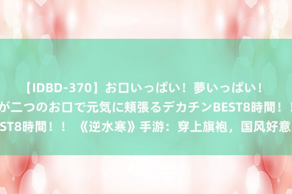 【IDBD-370】お口いっぱい！夢いっぱい！ MEGAマラ S級美女達が二つのお口で元気に頬張るデカチンBEST8時間！！ 《逆水寒》手游：穿上旗袍，国风好意思学简约左右！