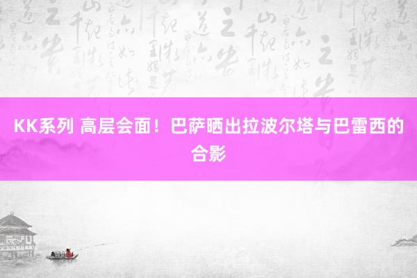 KK系列 高层会面！巴萨晒出拉波尔塔与巴雷西的合影