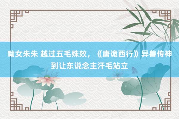 呦女朱朱 越过五毛殊效，《唐诡西行》异兽传神到让东说念主汗毛站立