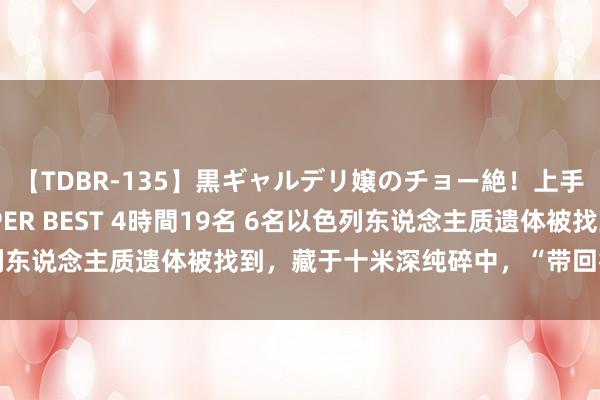 【TDBR-135】黒ギャルデリ嬢のチョー絶！上手いフェラチオ！！SUPER BEST 4時間19名 6名以色列东说念主质遗体被找到，藏于十米深纯碎中，“带回行径”公开