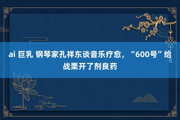 ai 巨乳 钢琴家孔祥东谈音乐疗愈，“600号”给战栗开了剂良药