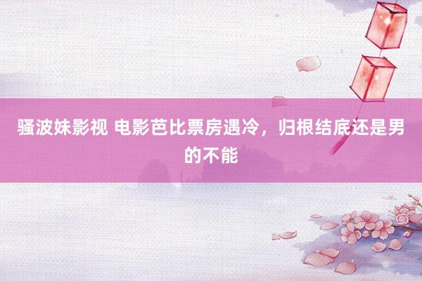 骚波妹影视 电影芭比票房遇冷,归根结底还是男的不能