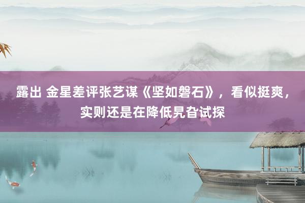 露出 金星差评张艺谋《坚如磐石》，看似挺爽，实则还是在降低旯旮试探