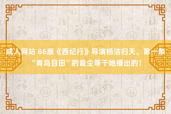 成人网站 86版《西纪行》导演杨洁归天。第一条“青岛目田”的音尘等于她播出的！