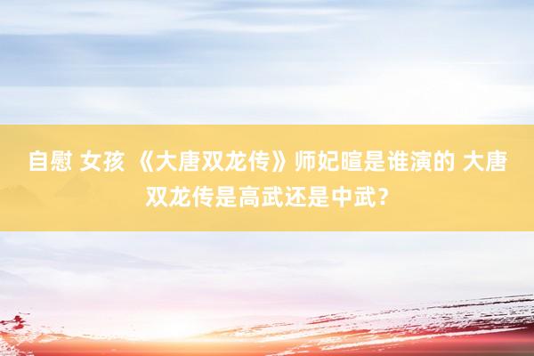 自慰 女孩 《大唐双龙传》师妃暄是谁演的 大唐双龙传是高武还是中武？