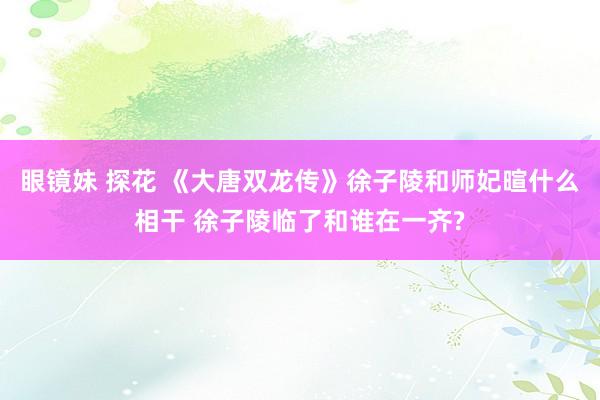眼镜妹 探花 《大唐双龙传》徐子陵和师妃暄什么相干 徐子陵临了和谁在一齐?