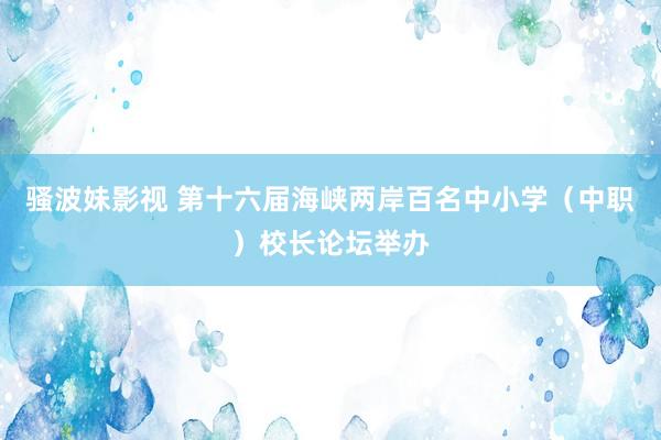 骚波妹影视 第十六届海峡两岸百名中小学（中职）校长论坛举办