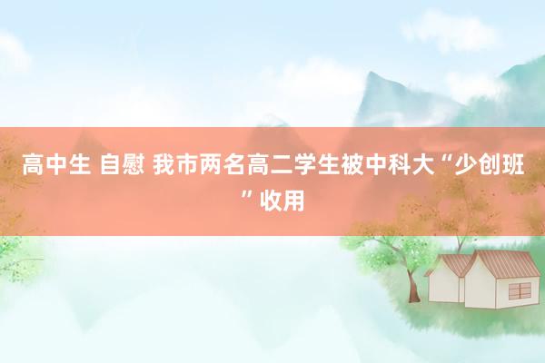 高中生 自慰 我市两名高二学生被中科大“少创班”收用