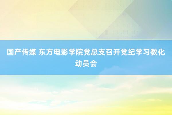 国产传媒 东方电影学院党总支召开党纪学习教化动员会