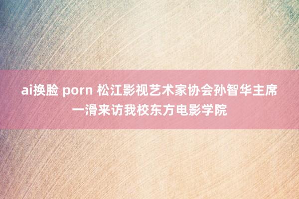 ai换脸 porn 松江影视艺术家协会孙智华主席一滑来访我校东方电影学院