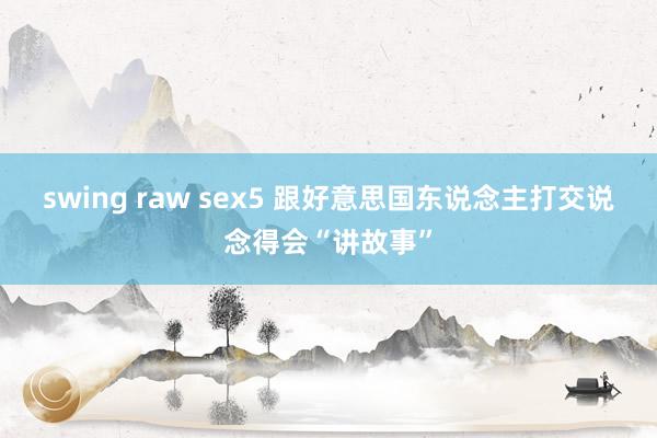 swing raw sex5 跟好意思国东说念主打交说念得会“讲故事”