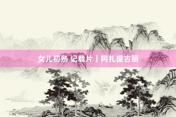 女儿初熟 记载片｜阿扎提古丽