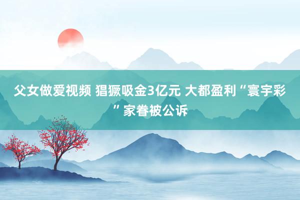父女做爱视频 猖獗吸金3亿元 大都盈利“寰宇彩”家眷被公诉