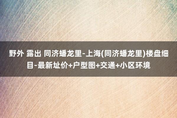 野外 露出 同济蟠龙里-上海(同济蟠龙里)楼盘细目-最新址价+户型图+交通+小区环境