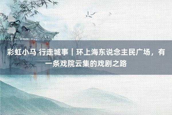 彩虹小马 行走城事｜环上海东说念主民广场，有一条戏院云集的戏剧之路