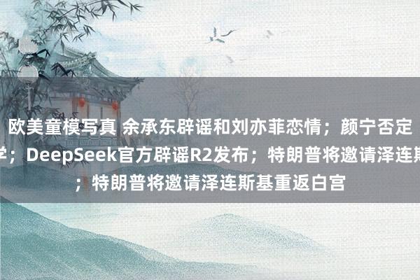 欧美童模写真 余承东辟谣和刘亦菲恋情；颜宁否定任职山东大学；DeepSeek官方辟谣R2发布；特朗普将邀请泽连斯基重返白宫