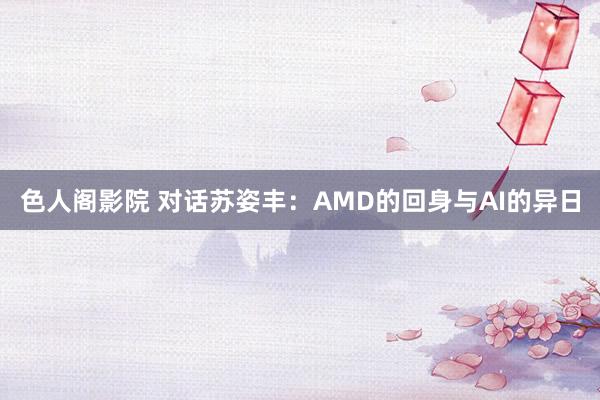 色人阁影院 对话苏姿丰：AMD的回身与AI的异日
