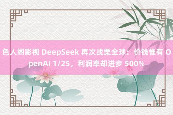 色人阁影视 DeepSeek 再次战栗全球：价钱惟有 OpenAI 1/25，利润率却进步 500%