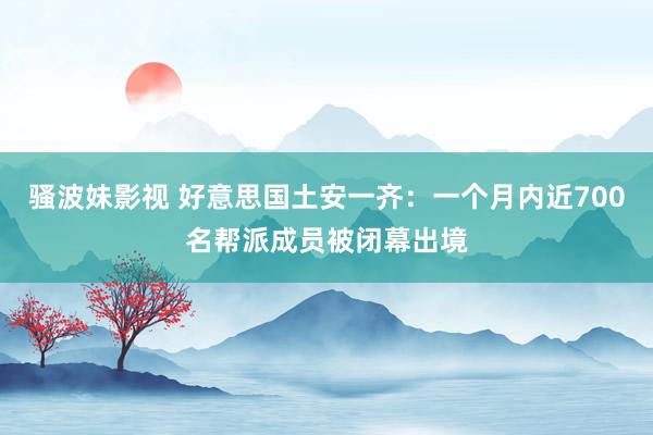 骚波妹影视 好意思国土安一齐:一个月内近700名帮派成员被闭幕出境