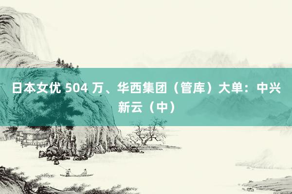 日本女优 504 万、华西集团（管库）大单：中兴新云（中）