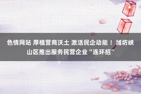 色情网站 厚植营商沃土 激活民企动能 ！潍坊峡山区推出服务民营企业“连环招”