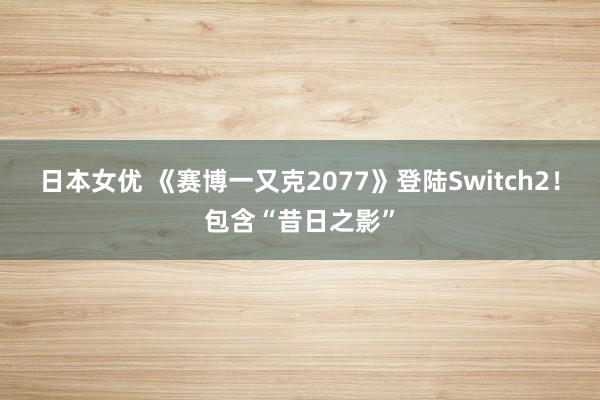 日本女优 《赛博一又克2077》登陆Switch2！包含“昔日之影”
