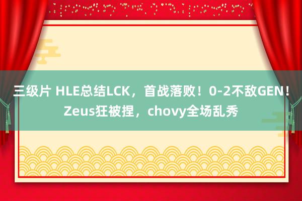 三级片 HLE总结LCK，首战落败！0-2不敌GEN！Zeus狂被捏，chovy全场乱秀