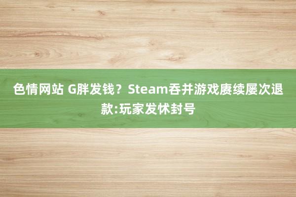 色情网站 G胖发钱？Steam吞并游戏赓续屡次退款:玩家发怵封号