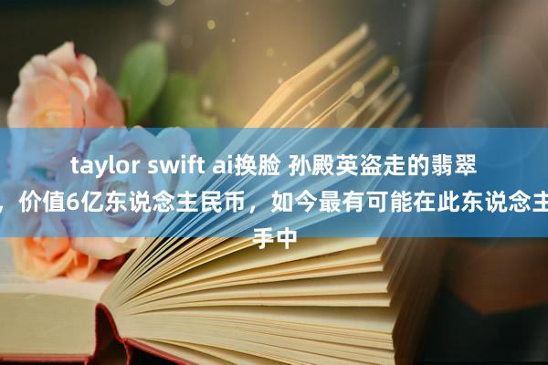 taylor swift ai换脸 孙殿英盗走的翡翠西瓜，价值6亿东说念主民币，如今最有可能在此东说念主手中