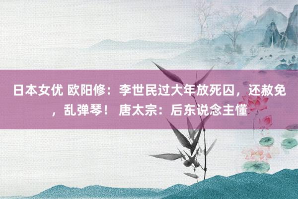 日本女优 欧阳修：李世民过大年放死囚，还赦免，乱弹琴！ 唐太宗：后东说念主懂