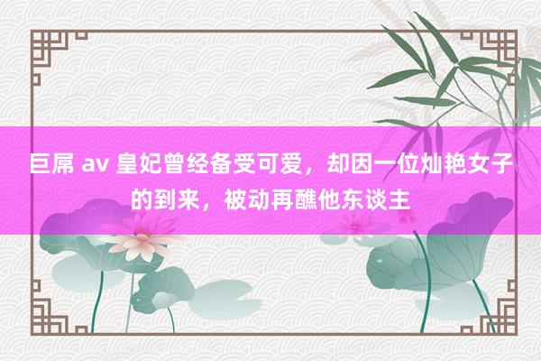 巨屌 av 皇妃曾经备受可爱，却因一位灿艳女子的到来，被动再醮他东谈主