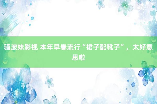骚波妹影视 本年早春流行“裙子配靴子”，太好意思啦