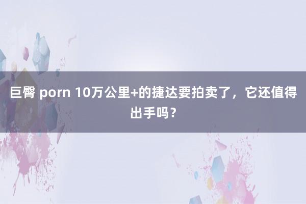 巨臀 porn 10万公里+的捷达要拍卖了，它还值得出手吗？