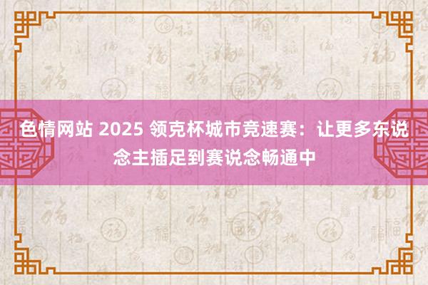 色情网站 2025 领克杯城市竞速赛：让更多东说念主插足到赛说念畅通中
