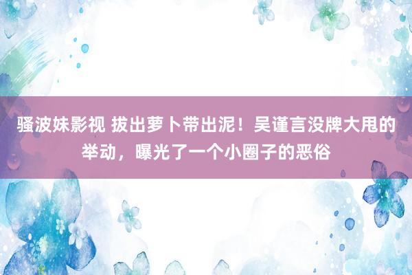 骚波妹影视 拔出萝卜带出泥！吴谨言没牌大甩的举动，曝光了一个小圈子的恶俗