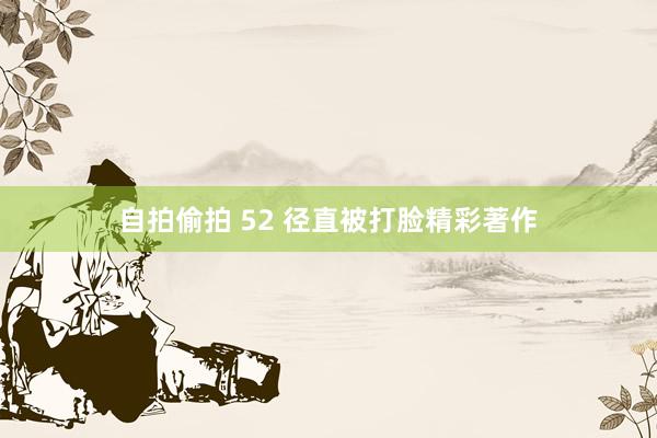 自拍偷拍 52 径直被打脸精彩著作