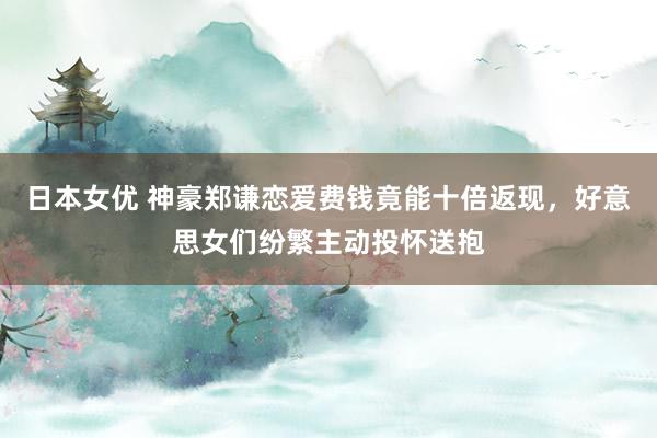 日本女优 神豪郑谦恋爱费钱竟能十倍返现，好意思女们纷繁主动投怀送抱