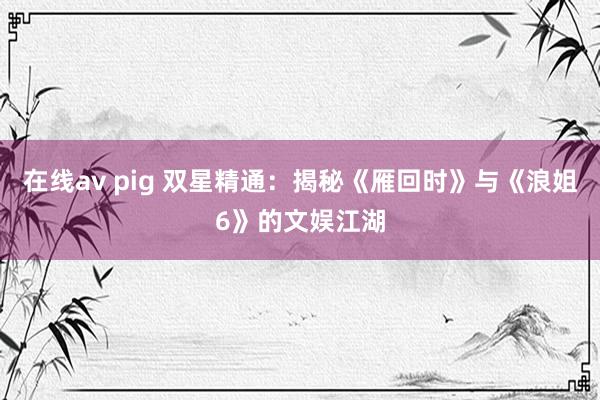 在线av pig 双星精通：揭秘《雁回时》与《浪姐6》的文娱江湖
