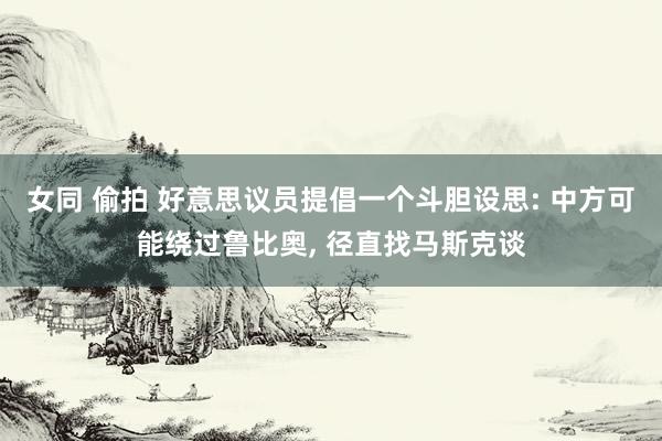 女同 偷拍 好意思议员提倡一个斗胆设思: 中方可能绕过鲁比奥， 径直找马斯克谈