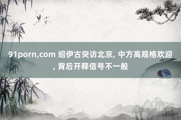 91porn，com 绍伊古突访北京， 中方高规格欢迎， 背后开释信号不一般