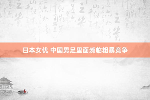 日本女优 中国男足里面濒临粗暴竞争