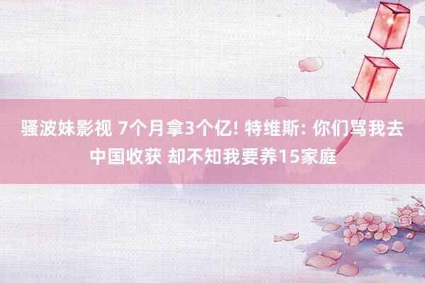 骚波妹影视 7个月拿3个亿! 特维斯: 你们骂我去中国收获 却不知我要养15家庭