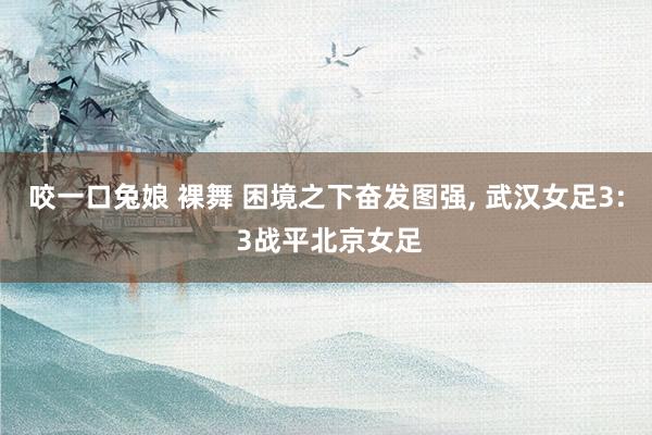 咬一口兔娘 裸舞 困境之下奋发图强， 武汉女足3: 3战平北京女足