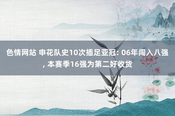 色情网站 申花队史10次插足亚冠: 06年闯入八强， 本赛季16强为第二好收货