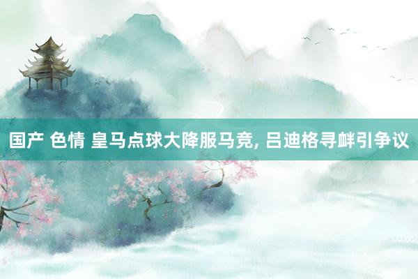 国产 色情 皇马点球大降服马竞， 吕迪格寻衅引争议