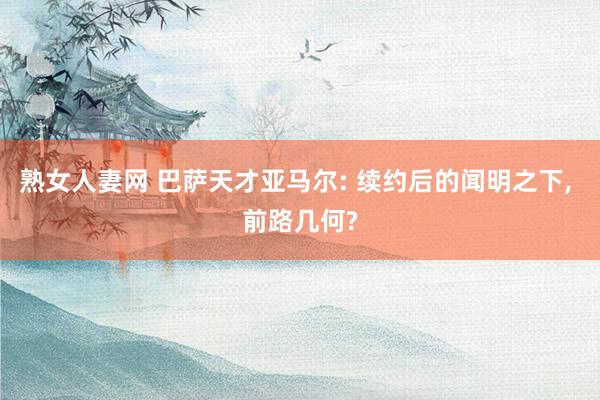 熟女人妻网 巴萨天才亚马尔: 续约后的闻明之下， 前路几何?